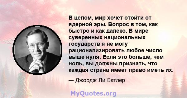 В целом, мир хочет отойти от ядерной эры. Вопрос в том, как быстро и как далеко. В мире суверенных национальных государств я не могу рационализировать любое число выше нуля. Если это больше, чем ноль, вы должны