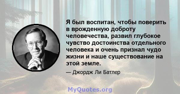 Я был воспитан, чтобы поверить в врожденную доброту человечества, развил глубокое чувство достоинства отдельного человека и очень признал чудо жизни и наше существование на этой земле.