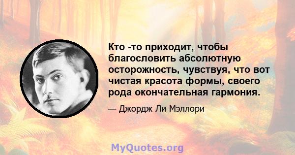 Кто -то приходит, чтобы благословить абсолютную осторожность, чувствуя, что вот чистая красота формы, своего рода окончательная гармония.