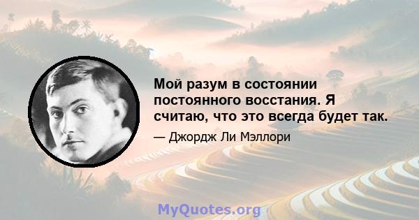 Мой разум в состоянии постоянного восстания. Я считаю, что это всегда будет так.