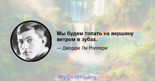 Мы будем топать на вершину ветром в зубах.