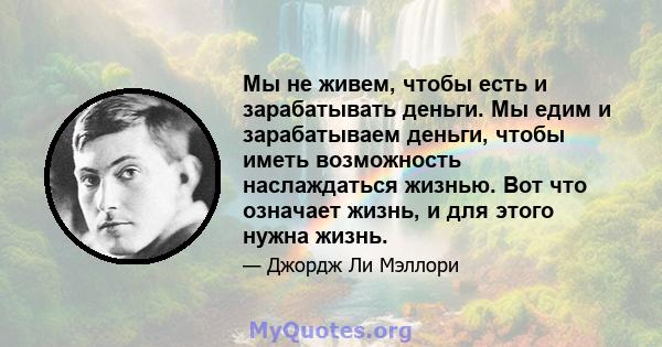 Мы не живем, чтобы есть и зарабатывать деньги. Мы едим и зарабатываем деньги, чтобы иметь возможность наслаждаться жизнью. Вот что означает жизнь, и для этого нужна жизнь.