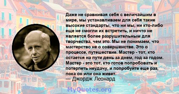 Даже не сравнивая себя с величайшим в мире, мы устанавливаем для себя такие высокие стандарты, что ни мы, ни кто-либо еще не смогли их встретить, и ничто не является более разрушительным для творчества, чем это. Мы не