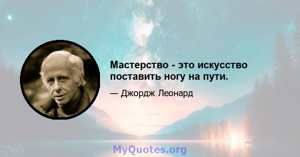 Мастерство - это искусство поставить ногу на пути.