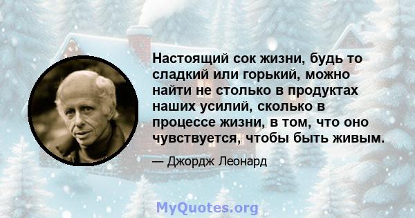 Настоящий сок жизни, будь то сладкий или горький, можно найти не столько в продуктах наших усилий, сколько в процессе жизни, в том, что оно чувствуется, чтобы быть живым.