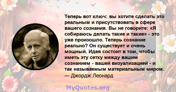 Теперь вот ключ: вы хотите сделать это реальным и присутствовать в сфере вашего сознания. Вы не говорите: «Я собираюсь делать такие и такие» - это уже произошло. Теперь сознание реально? Он существует и очень мощный.