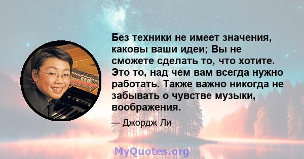 Без техники не имеет значения, каковы ваши идеи; Вы не сможете сделать то, что хотите. Это то, над чем вам всегда нужно работать. Также важно никогда не забывать о чувстве музыки, воображения.