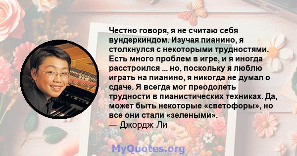 Честно говоря, я не считаю себя вундеркиндом. Изучая пианино, я столкнулся с некоторыми трудностями. Есть много проблем в игре, и я иногда расстроился ... но, поскольку я люблю играть на пианино, я никогда не думал о