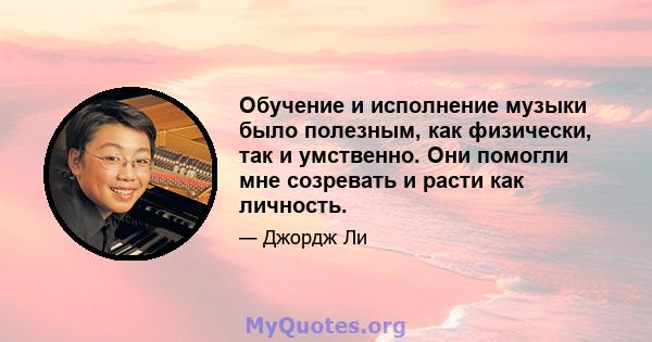 Обучение и исполнение музыки было полезным, как физически, так и умственно. Они помогли мне созревать и расти как личность.