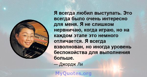 Я всегда любил выступать. Это всегда было очень интересно для меня. Я не слишком нервничаю, когда играю, но на каждом этапе это немного отличается. Я всегда взволнован, но иногда уровень беспокойства для выполнения