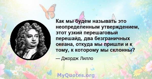 Как мы будем называть это неопределенным утверждением, этот узкий перешаговый перешайд, два безграничных океана, откуда мы пришли и к тому, к которому мы склонны?