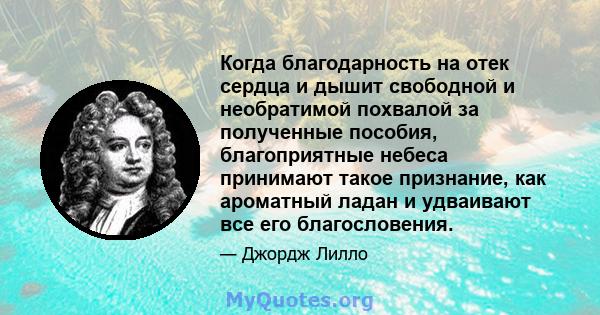 Когда благодарность на отек сердца и дышит свободной и необратимой похвалой за полученные пособия, благоприятные небеса принимают такое признание, как ароматный ладан и удваивают все его благословения.