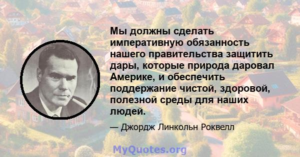 Мы должны сделать императивную обязанность нашего правительства защитить дары, которые природа даровал Америке, и обеспечить поддержание чистой, здоровой, полезной среды для наших людей.