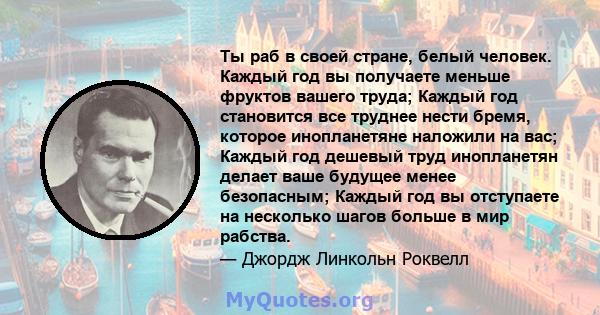 Ты раб в своей стране, белый человек. Каждый год вы получаете меньше фруктов вашего труда; Каждый год становится все труднее нести бремя, которое инопланетяне наложили на вас; Каждый год дешевый труд инопланетян делает