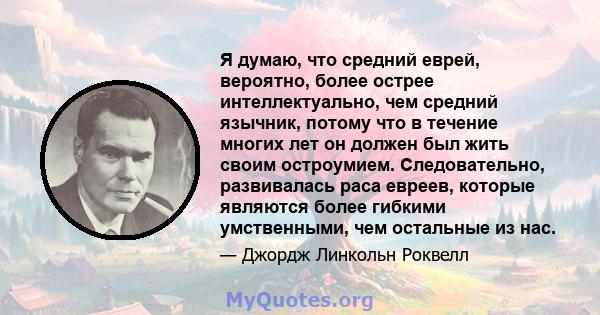 Я думаю, что средний еврей, вероятно, более острее интеллектуально, чем средний язычник, потому что в течение многих лет он должен был жить своим остроумием. Следовательно, развивалась раса евреев, которые являются