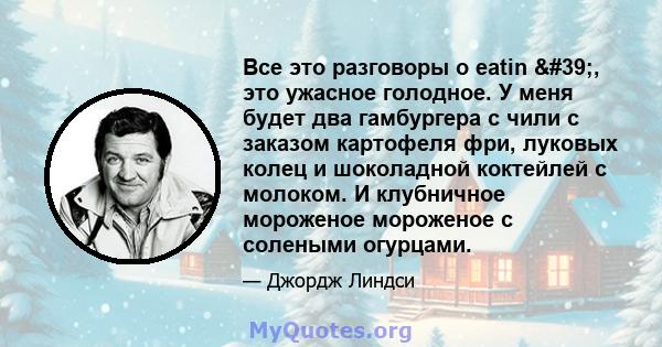 Все это разговоры о eatin ', это ужасное голодное. У меня будет два гамбургера с чили с заказом картофеля фри, луковых колец и шоколадной коктейлей с молоком. И клубничное мороженое мороженое с солеными огурцами.