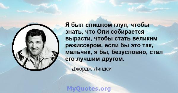 Я был слишком глуп, чтобы знать, что Опи собирается вырасти, чтобы стать великим режиссером, если бы это так, мальчик, я бы, безусловно, стал его лучшим другом.