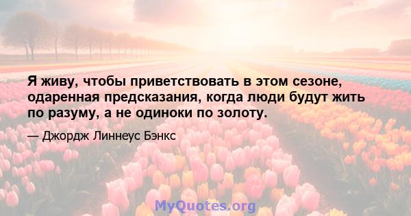 Я живу, чтобы приветствовать в этом сезоне, одаренная предсказания, когда люди будут жить по разуму, а не одиноки по золоту.