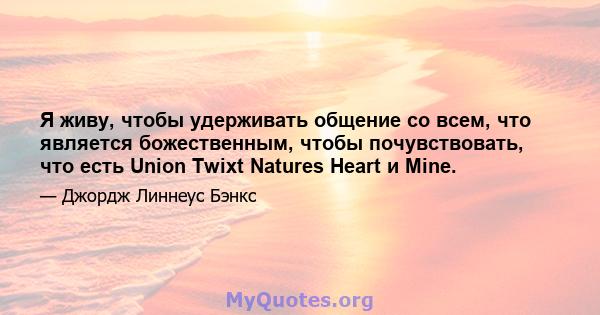 Я живу, чтобы удерживать общение со всем, что является божественным, чтобы почувствовать, что есть Union Twixt Natures Heart и Mine.