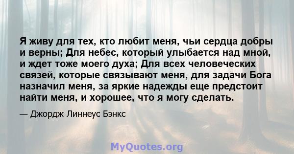 Я живу для тех, кто любит меня, чьи сердца добры и верны; Для небес, который улыбается над мной, и ждет тоже моего духа; Для всех человеческих связей, которые связывают меня, для задачи Бога назначил меня, за яркие