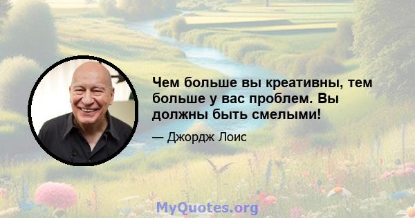 Чем больше вы креативны, тем больше у вас проблем. Вы должны быть смелыми!