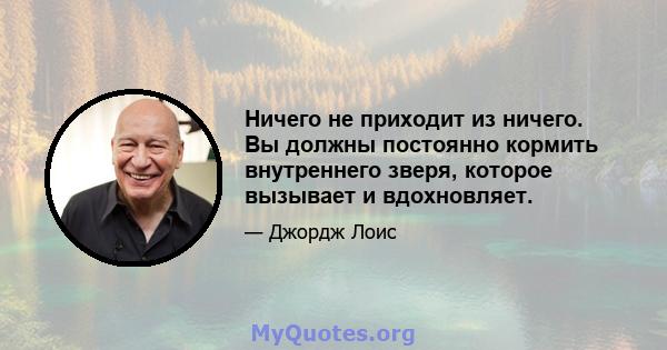 Ничего не приходит из ничего. Вы должны постоянно кормить внутреннего зверя, которое вызывает и вдохновляет.