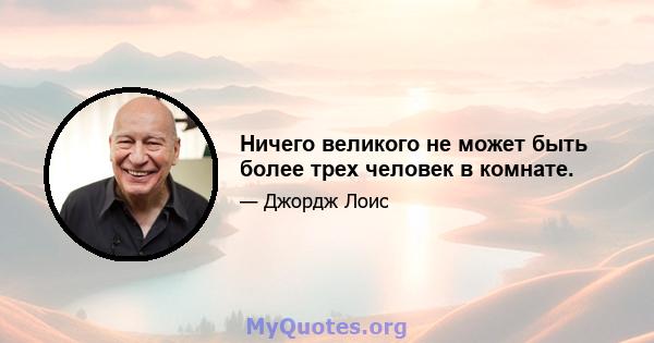 Ничего великого не может быть более трех человек в комнате.