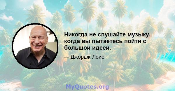 Никогда не слушайте музыку, когда вы пытаетесь пойти с большой идеей.