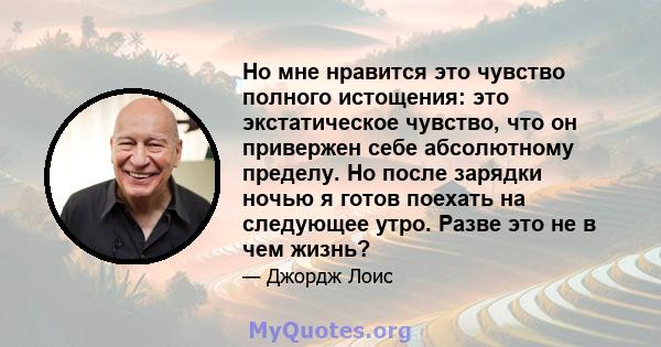 Но мне нравится это чувство полного истощения: это экстатическое чувство, что он привержен себе абсолютному пределу. Но после зарядки ночью я готов поехать на следующее утро. Разве это не в чем жизнь?