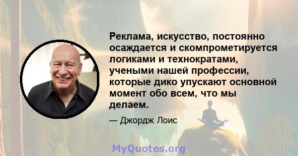 Реклама, искусство, постоянно осаждается и скомпрометируется логиками и технократами, учеными нашей профессии, которые дико упускают основной момент обо всем, что мы делаем.