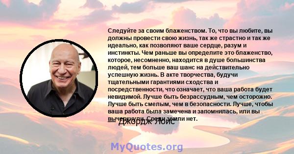 Следуйте за своим блаженством. То, что вы любите, вы должны провести свою жизнь, так же страстно и так же идеально, как позволяют ваше сердце, разум и инстинкты. Чем раньше вы определите это блаженство, которое,