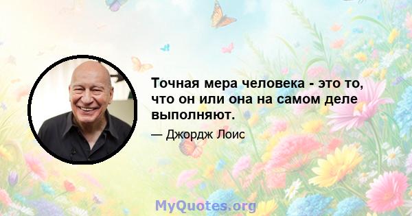 Точная мера человека - это то, что он или она на самом деле выполняют.