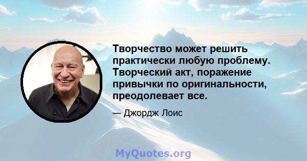 Творчество может решить практически любую проблему. Творческий акт, поражение привычки по оригинальности, преодолевает все.