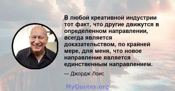 В любой креативной индустрии тот факт, что другие движутся в определенном направлении, всегда является доказательством, по крайней мере, для меня, что новое направление является единственным направлением.