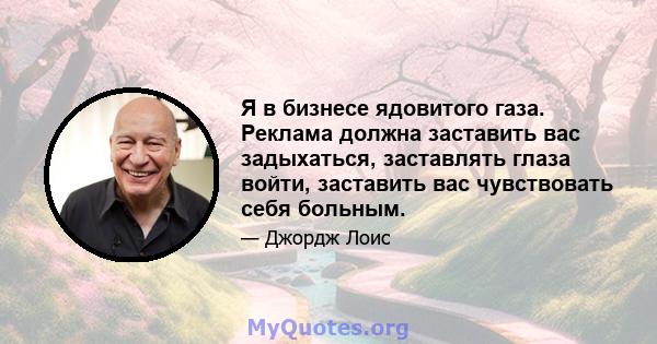 Я в бизнесе ядовитого газа. Реклама должна заставить вас задыхаться, заставлять глаза войти, заставить вас чувствовать себя больным.