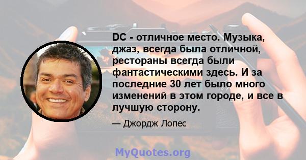 DC - отличное место. Музыка, джаз, всегда была отличной, рестораны всегда были фантастическими здесь. И за последние 30 лет было много изменений в этом городе, и все в лучшую сторону.