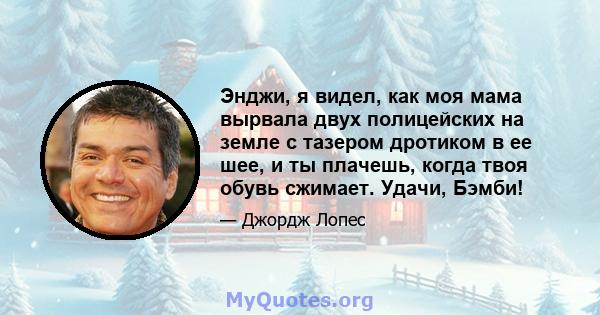 Энджи, я видел, как моя мама вырвала двух полицейских на земле с тазером дротиком в ее шее, и ты плачешь, когда твоя обувь сжимает. Удачи, Бэмби!