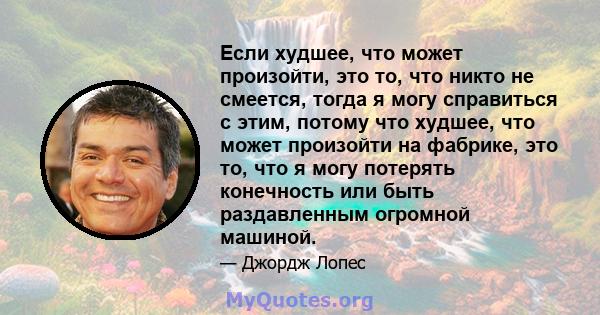 Если худшее, что может произойти, это то, что никто не смеется, тогда я могу справиться с этим, потому что худшее, что может произойти на фабрике, это то, что я могу потерять конечность или быть раздавленным огромной