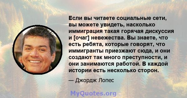 Если вы читаете социальные сети, вы можете увидеть, насколько иммиграция такая горячая дискуссия и [очаг] невежества. Вы знаете, что есть ребята, которые говорят, что иммигранты приезжают сюда, и они создают так много