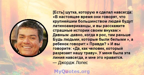 [Есть] шутка, которую я сделал навсегда: «В настоящее время они говорят, что крупнейшим большинством людей будут латиноамериканцы, и вы расскажите страшные истории своим внукам:« Давным -давно, когда я рос, там раньше