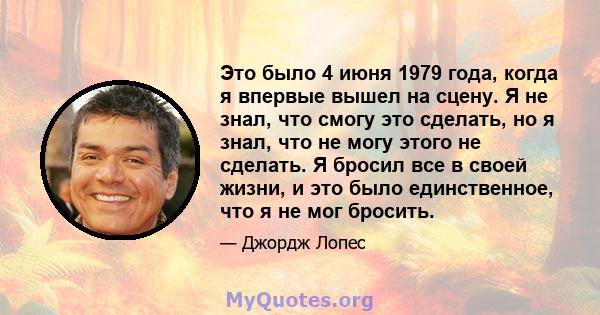 Это было 4 июня 1979 года, когда я впервые вышел на сцену. Я не знал, что смогу это сделать, но я знал, что не могу этого не сделать. Я бросил все в своей жизни, и это было единственное, что я не мог бросить.