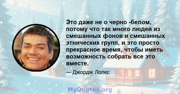 Это даже не о черно -белом, потому что так много людей из смешанных фонов и смешанных этнических групп, и это просто прекрасное время, чтобы иметь возможность собрать все это вместе.