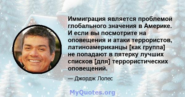 Иммиграция является проблемой глобального значения в Америке. И если вы посмотрите на оповещения и атаки террористов, латиноамериканцы [как группа] не попадают в пятерку лучших списков [для] террористических оповещений.