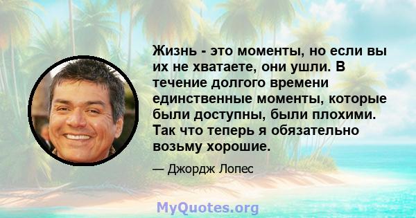 Жизнь - это моменты, но если вы их не хватаете, они ушли. В течение долгого времени единственные моменты, которые были доступны, были плохими. Так что теперь я обязательно возьму хорошие.