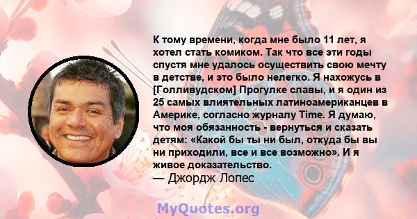 К тому времени, когда мне было 11 лет, я хотел стать комиком. Так что все эти годы спустя мне удалось осуществить свою мечту в детстве, и это было нелегко. Я нахожусь в [Голливудском] Прогулке славы, и я один из 25