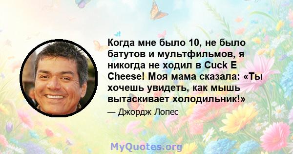 Когда мне было 10, не было батутов и мультфильмов, я никогда не ходил в Cuck E Cheese! Моя мама сказала: «Ты хочешь увидеть, как мышь вытаскивает холодильник!»