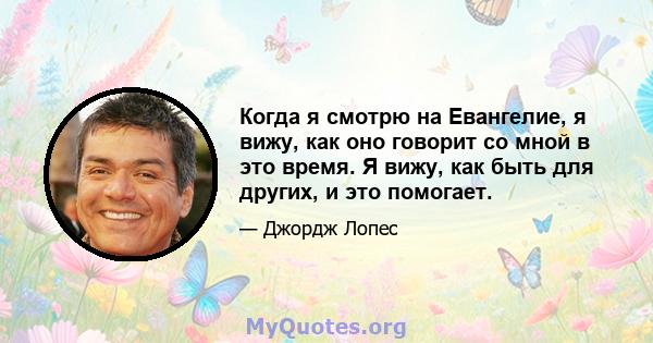 Когда я смотрю на Евангелие, я вижу, как оно говорит со мной в это время. Я вижу, как быть для других, и это помогает.