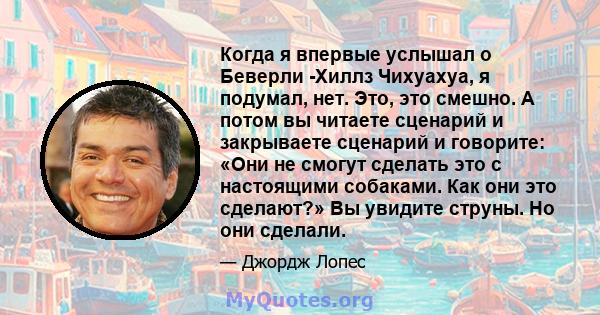 Когда я впервые услышал о Беверли -Хиллз Чихуахуа, я подумал, нет. Это, это смешно. А потом вы читаете сценарий и закрываете сценарий и говорите: «Они не смогут сделать это с настоящими собаками. Как они это сделают?»