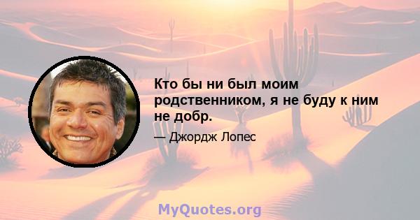 Кто бы ни был моим родственником, я не буду к ним не добр.