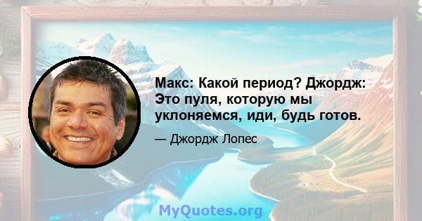 Макс: Какой период? Джордж: Это пуля, которую мы уклоняемся, иди, будь готов.